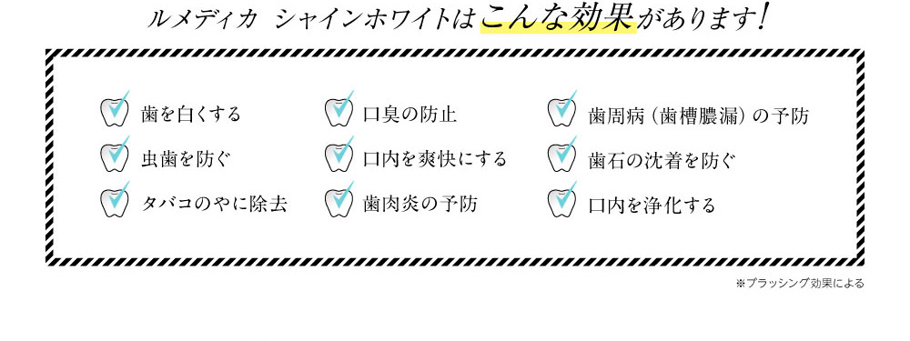 ルメディカ シャインホワイトはこんな効果があります!　歯を白くする　虫歯を防ぐ　タバコのやに除去　口臭の防止　口内を爽快にする　歯肉炎の予防　歯周病（歯槽膿漏）の予防　歯石の沈着を防ぐ　口内を浄化する