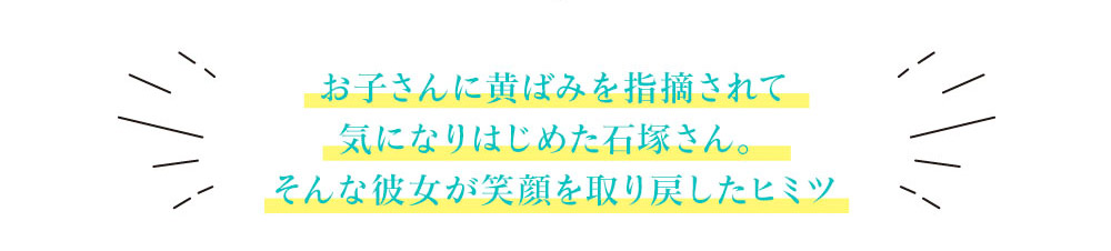 お子さんに黄ばみを指摘されて気になりはじめた石塚さん。そんな彼女が笑顔を取り戻したヒミツ