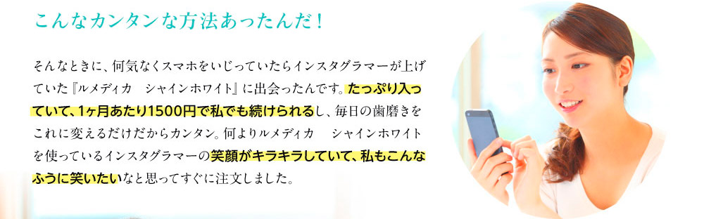 こんなカンタンな方法あったんだ！　そんなときに、何気なくスマホをいじっていたらインスタグラマーが上げていた『ルメディカ シャインホワイト』に出会ったんです。たっぷり入っていて、1ヶ月あたり1500円で私でも続けられるし、毎日の歯磨きをこれに変えるだけだからカンタン。何よりルメディカ　シャインホワイトを使っているインスタグラマーの笑顔がキラキラしていて、私もこんなふうに笑いたいなと思ってすぐに注文しました。