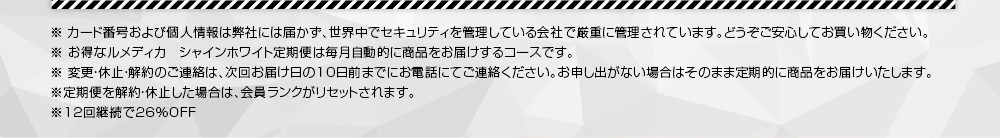 ※ カード番号および個人情報は弊社には届かず、世界中でセキュリティを管理している会社で厳重に管理されています。どうぞご安心してお買い物ください。※ お得なルメディカ　シャインホワイト定期便は毎月自動的に商品をお届けするコースです。　※ 変更・休止・解約のご連絡は、次回お届け日の10日前までにお電話にてご連絡ください。お申し出がない場合はそのまま定期的に商品をお届けいたします。※定期便を解約・休止した場合は、会員ランクがリセットされます。