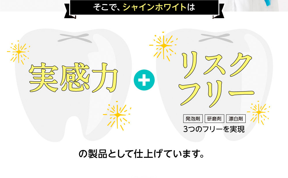 そこで、シャインホワイトは実感力+リスクフリー（発泡剤・研磨剤・漂白剤）3つのフリーを実現　の製品として仕上げています。