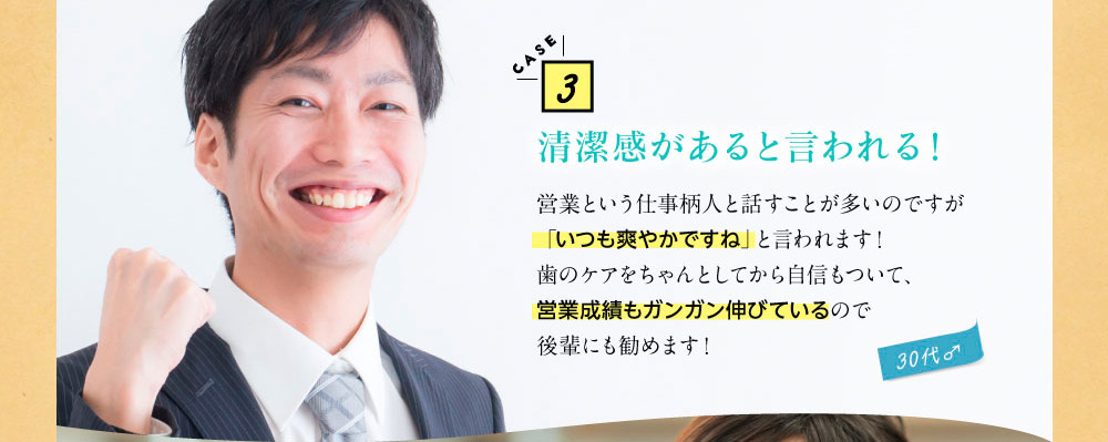 CASE3清潔感があると言われる！　営業という仕事柄人と話すことが多いのですが「いつも爽やかですね」と言われます！歯のケアをちゃんとしてから自信もついて、営業成績もガンガン伸びているので後輩にも勧めます！（30代♂）