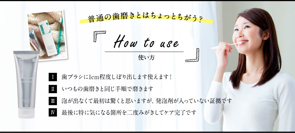 普通の歯磨きとはちょっとちがう？　How to use　 使い方 1.歯ブラシに1cm程度しぼり出します使えます！　2.いつもの歯磨きと同じ手順で磨きます　3.泡が出なくて最初は驚くと思いますが、発泡剤が入っていない証拠です　4.最後に特に気になる箇所を二度みがきしてケア完了です