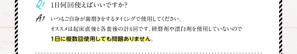 Q1.1日何回使えばいいですか？ A1.いつもご自身が歯磨きをするタイミングで使用してください。オススメは起床直後と各食後の計4回です。研磨剤や漂白剤を使用していないので1日に複数回使用しても問題ありません。