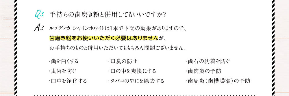 Q3.手持ちの歯磨き粉と併用してもいいですか？A3.ルメディカ シャインホワイトは1本で下記の効果がありますので、歯磨き粉をお使いいただく必要はありませんが、お手持ちのものと併用いただいてももちろん問題ございません。（・歯を白くする・虫歯を防ぐ・口中を浄化する・口臭の防止・口の中を爽快にする・タバコのやにを除去する・歯石の沈着を防ぐ・歯肉炎の予防・歯周炎（歯槽膿漏）の予防）