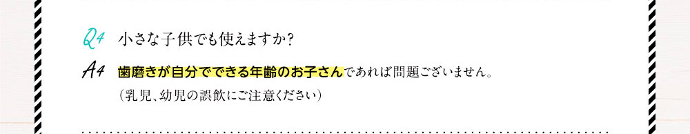 Q4.小さな子供でも使えますか？A4.歯磨きが自分でできる年齢のお子さんであれば問題ございません。（乳児、幼児の誤飲にご注意ください）