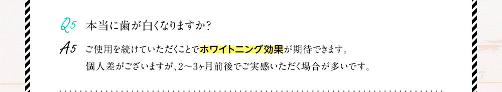 Q5.本当に歯が白くなりますか？A5.ご使用を続けていただくことでホワイトニング効果が期待できます。個人差がございますが、2～3ヶ月前後でご実感いただく場合が多いです。