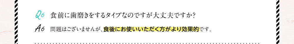 Q6.食前に歯磨きをするタイプなのですが大丈夫ですか？A6.問題はございませんが、食後にお使いいただく方がより効果的です。