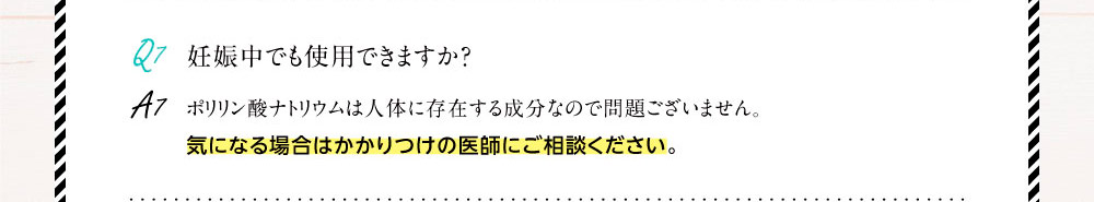 Q7.妊娠中でも使用できますか？A7.ポリリン酸ナトリウムは人体に存在する成分なので問題ございません。気になる場合はかかりつけの医師にご相談ください。