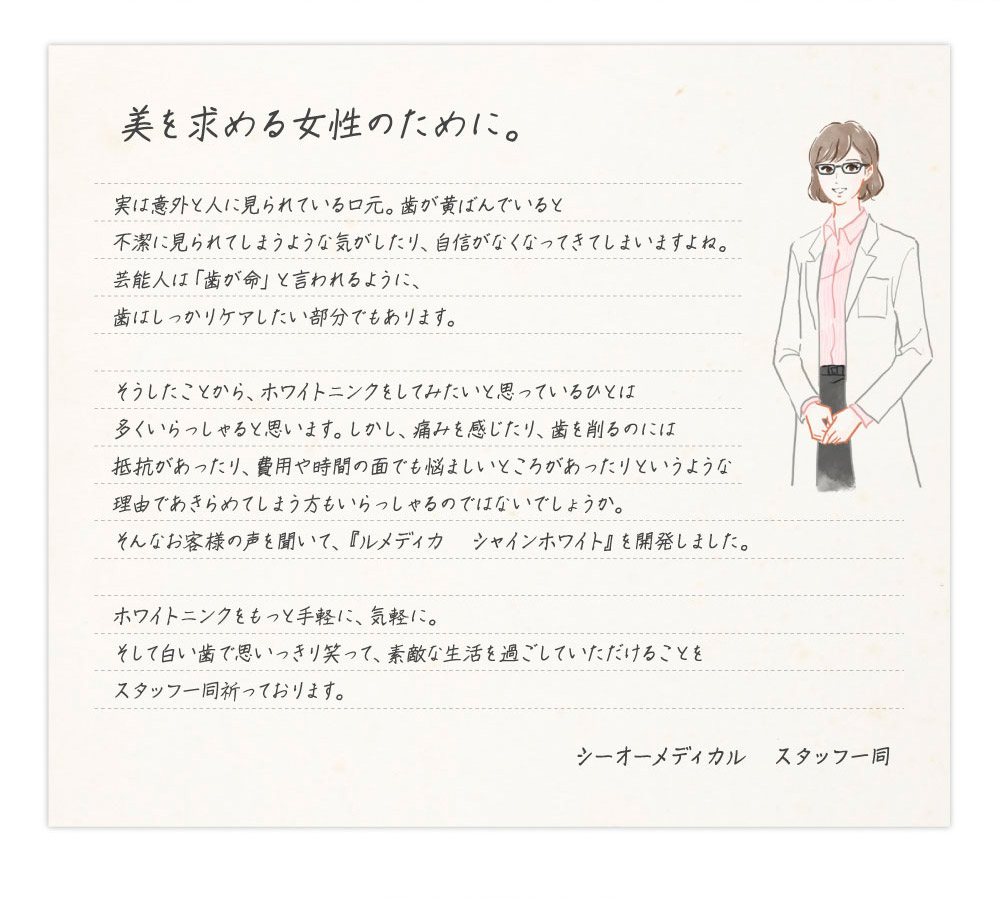 美を求める女性のために。　実は意外と人に見られている口元。歯が黄ばんでいると不潔に見られてしまうような気がしたり、自信がなくなってきてしまいますよね。芸能人は「歯が命」と言われるように、歯はしっかりケアしたい部分でもあります。そうしたことから、ホワイトニングをしてみたいと思っているひとは多くいらっしゃると思います。しかし、痛みを感じたり、歯を削るのには抵抗があったり、費用や時間の面でも悩ましいところがあったりというような理由であきらめてしまう方もいらっしゃるのではないでしょうか。そんなお客様の声を聞いて、『ルメディカ　シャインホワイト』を開発しました。ホワイトニングをもっと手軽に、気軽に。そして白い歯で思いっきり笑って、素敵な生活を過ごしていただけることをスタッフ一同祈っております。シーオーメディカル　スタッフ一同