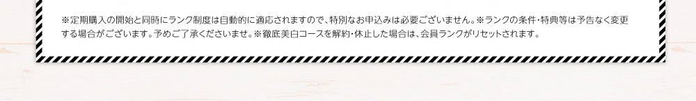 ※定期購入の開始と同時にランク制度は自動的に適応されますので、特別なお申込みは必要ございません。※ランクの条件・特典等は予告なく変更する場合がございます。予めご了承くださいませ。※徹底美白コースを解約・休止した場合は、会員ランクがリセットされます。