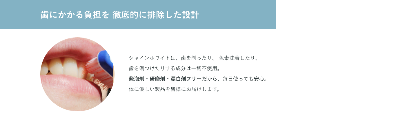 歯にかかる負担を 徹底的に排除した設計 シャインホワイトは、歯を削ったり、 色素沈着したり、歯を傷つけたりする成分は一切不使用。発泡剤・研磨剤・漂白剤フリーだから、毎日使っても安心。体に優しい製品を皆様にお届けします。