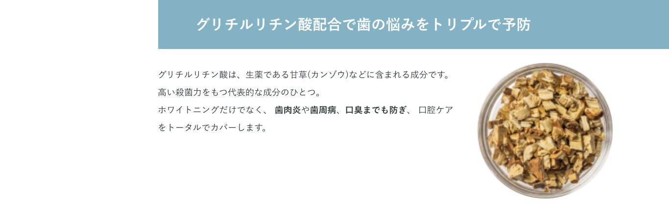 グリチルリチン酸は、生薬である甘草(カンゾウ)などに含まれる成分です。高い殺菌力をもつ代表的な成分のひとつ。 ホワイトニングだけでなく、 歯肉炎や歯周病、口臭までも防ぎ、 口腔ケアをトータルでカバーします。