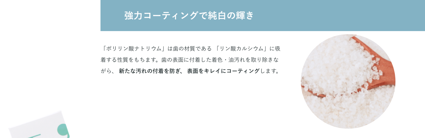 強力コーティングで純白の輝き「ポリリン酸ナトリウム」は歯の材質である 「リン酸カルシウム」に吸着する性質をもちます。歯の表面に付着した着色・油汚れを取り除きながら、 新たな汚れの付着を防ぎ、 表面をキレイにコーティングします。