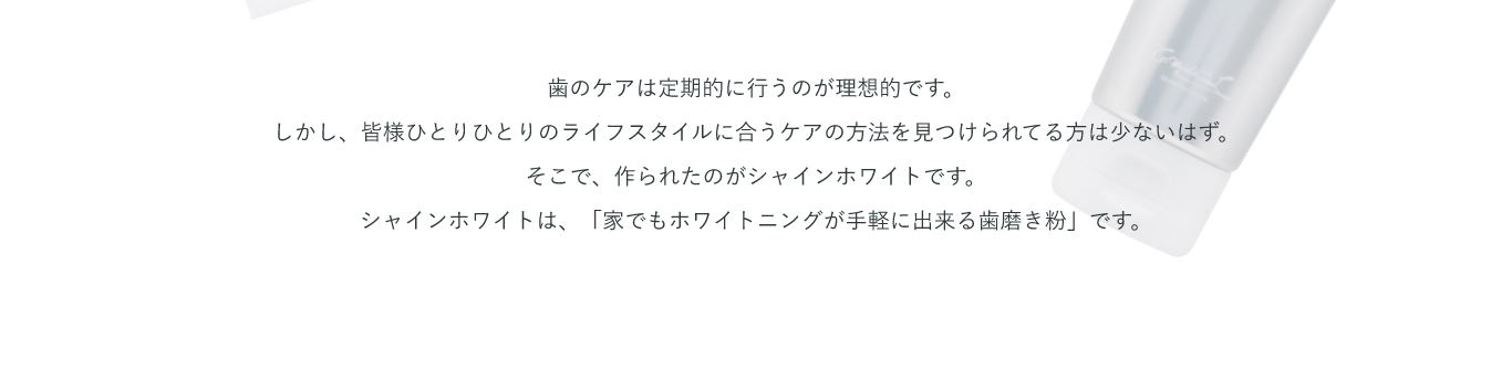 歯のケアは定期的に行うのが理想的です。しかし、皆様ひとりひとりのライフスタイルに合うケアの方法を見つけられてる方は少ないはず。そこで、作られたのがシャインホワイトです。シャインホワイトは、「家でもホワイトニングが手軽に出来る歯磨き粉」です。