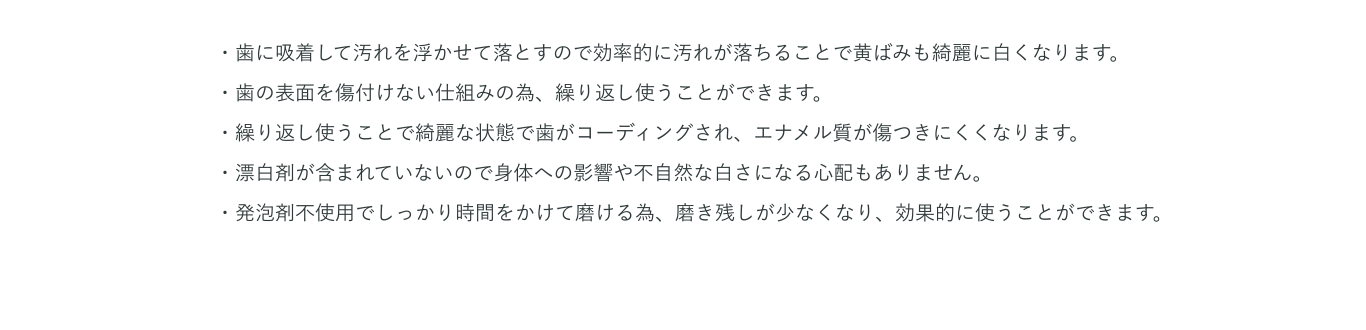 ・歯に吸着して汚れを浮かせて落とすので効率的に汚れが落ちることで黄ばみも綺麗に白くなります。・歯の表面を傷付けない仕組みの為、繰り返し使うことができます。・繰り返し使うことで綺麗な状態で歯がコーディングされ、エナメル質が傷つきにくくなります。・漂白剤が含まれていないので身体への影響や不自然な白さになる心配もありません。・発泡剤不使用でしっかり時間をかけて磨ける為、磨き残しが少なくなり、効果的に使うことができます。