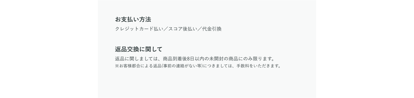 お支払い方法 クレジットカード払い／スコア後払い／代金引換 返品交換に関して 返品に関しましては、商品到着後8日以内の未開封の商品にのみ限ります。※お客様都合による返品(事前の連絡がない等)につきましては、手数料をいただきます。