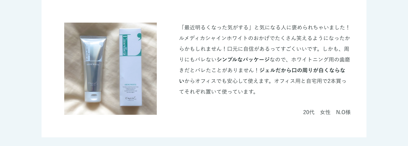 「最近明るくなった気がする」と気になる人に褒められちゃいました！ルメディカシャインホワイトのおかげでたくさん笑えるようになったからかもしれません！口元に自信があるってすごくいいです。しかも、周りにもバレないシンプルなパッケージなので、ホワイトニング用の歯磨きだとバレたことがありません！ジェルだから口の周りが白くならないからオフィスでも安心して使えます。オフィス用と自宅用で2本買ってそれぞれ置いて使っています。20代　女性　N.O様