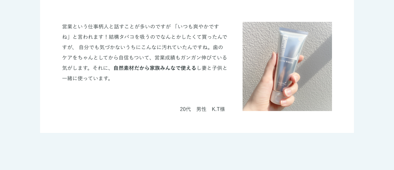 営業という仕事柄人と話すことが多いのですが 「いつも爽やかですね」と言われます！結構タバコを吸うのでなんとかしたくて買ったんですが、 自分でも気づかないうちにこんなに汚れていたんですね。歯のケアをちゃんとしてから自信もついて、営業成績もガンガン伸びている気がします。それに、自然素材だから家族みんなで使えるし妻と子供と一緒に使っています。20代　男性　K.T様