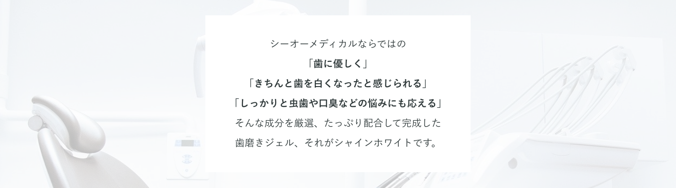 シーオーメディカルならではの「歯に優しく」「きちんと歯を白くなったと感じられる」「しっかりと虫歯や口臭などの悩みにも応える」そんな成分を厳選、たっぷり配合して完成した歯磨きジェル、それがシャインホワイトです。