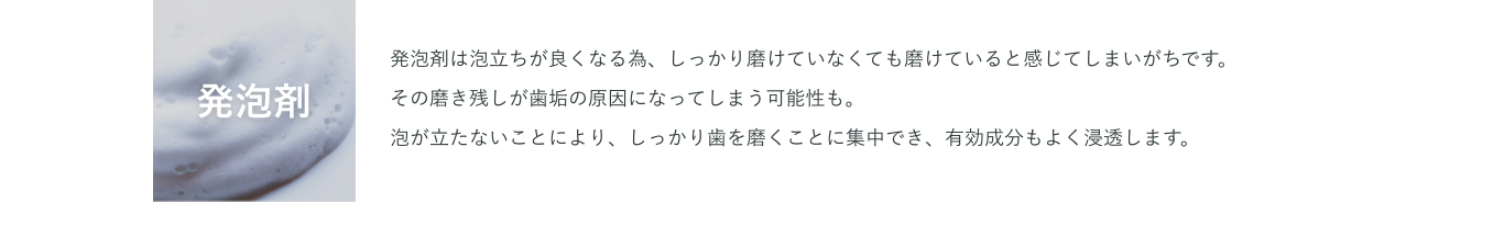 発泡剤 発泡剤は泡立ちが良くなる為、しっかり磨けていなくても磨けていると感じてしまいがちです。その磨き残しが歯垢の原因になってしまう可能性も。泡が立たないことにより、しっかり歯を磨くことに集中でき、有効成分もよく浸透します。