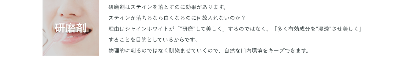 研磨剤 研磨剤はステインを落とすのに効果があります。ステインが落ちるなら白くなるのに何故入れないのか？理由はシャインホワイトが「”研磨”して美しく」するのではなく、「多く有効成分を”浸透”させ美しく」することを目的としているからです。物理的に削るのではなく馴染ませていくので、自然な口内環境をキープできます。