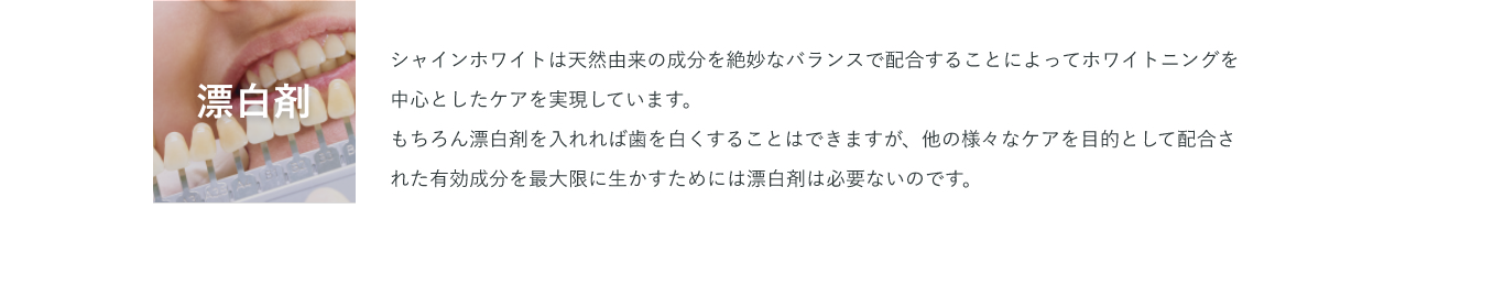 漂白剤 シャインホワイトは天然由来の成分を絶妙なバランスで配合することによってホワイトニングを中心としたケアを実現しています。もちろん漂白剤を入れれば歯を白くすることはできますが、他の様々なケアを目的として配合された有効成分を最大限に生かすためには漂白剤は必要ないのです。