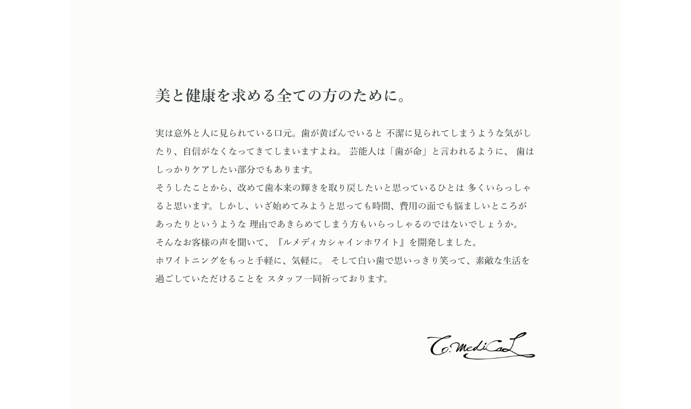 美と健康を求める全ての方のために。実は意外と人に見られている口元。歯が黄ばんでいると 不潔に見られてしまうような気がしたり、自信がなくなってきてしまいますよね。 芸能人は「歯が命」と言われるように、 歯はしっかりケアしたい部分でもあります。そうしたことから、改めて歯本来の輝きを取り戻したいと思っているひとは 多くいらっしゃると思います。しかし、いざ始めてみようと思っても時間、費用の面でも悩ましいところがあったりというような 理由であきらめてしまう方もいらっしゃるのではないでしょうか。 そんなお客様の声を聞いて、『ルメディカシャインホワイト』を開発しました。ホワイトニングをもっと手軽に、気軽に。 そして白い歯で思いっきり笑って、素敵な生活を過ごしていただけることを スタッフ一同祈っております。