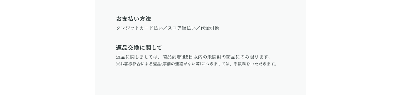 お支払い方法 クレジットカード払い／スコア後払い／代金引換 返品交換に関して 返品に関しましては、商品到着後8日以内の未開封の商品にのみ限ります。※お客様都合による返品(事前の連絡がない等)につきましては、手数料をいただきます。