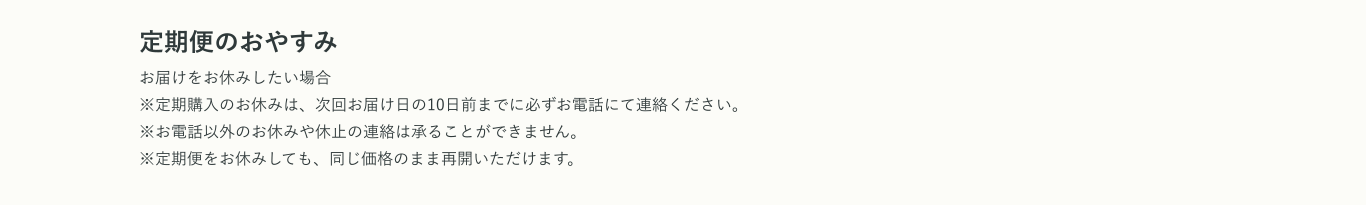 定期便のおやすみ お届けをお休みしたい場合※定期購入のお休みは、次回お届け日の10日前までに必ずお電話にて連絡ください。※お電話以外のお休みや休止の連絡は承ることができません。※定期便をお休みしても、同じ価格のまま再開いただけます。