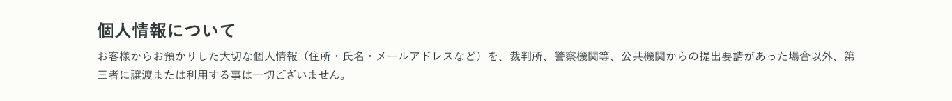 個人情報について お客様からお預かりした大切な個人情報（住所・氏名・メールアドレスなど）を、裁判所、警察機関等、公共機関からの提出要請があった場合以外、第三者に譲渡または利用する事は一切ございません。