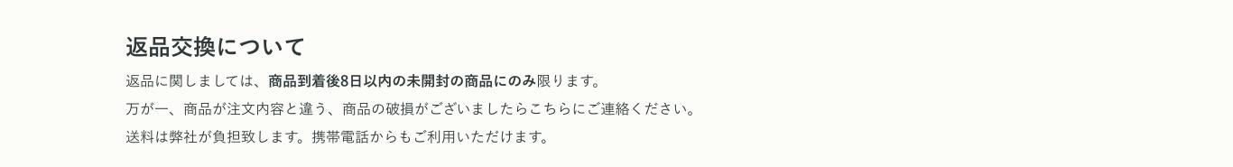 返品交換について 返品に関しましては、商品到着後8日以内の未開封の商品にのみ限ります。万が一、商品が注文内容と違う、商品の破損がございましたらこちらにご連絡ください。送料は弊社が負担致します。携帯電話からもご利用いただけます。