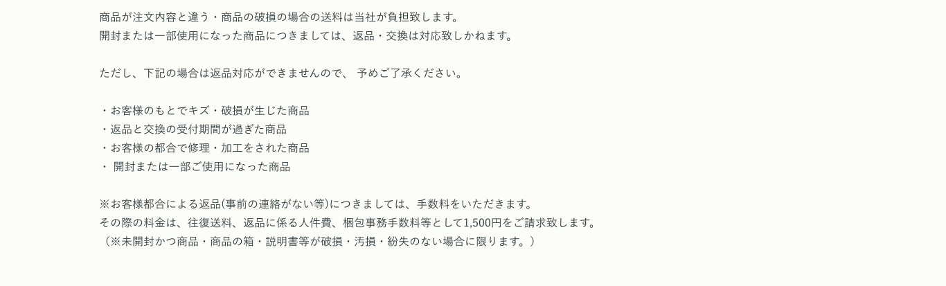 商品が注文内容と違う・商品の破損の場合の送料は当社が負担致します。開封または一部使用になった商品につきましては、返品・交換は対応致しかねます。ただし、下記の場合は返品対応ができませんので、 予めご了承ください。・お客様のもとでキズ・破損が生じた商品・返品と交換の受付期間が過ぎた商品・お客様の都合で修理・加工をされた商品・ 開封または一部ご使用になった商品※お客様都合による返品(事前の連絡がない等)につきましては、手数料をいただきます。その際の料金は、往復送料、返品に係る人件費、梱包事務手数料等として1,500円をご請求致します。（※未開封かつ商品・商品の箱・説明書等が破損・汚損・紛失のない場合に限ります。）