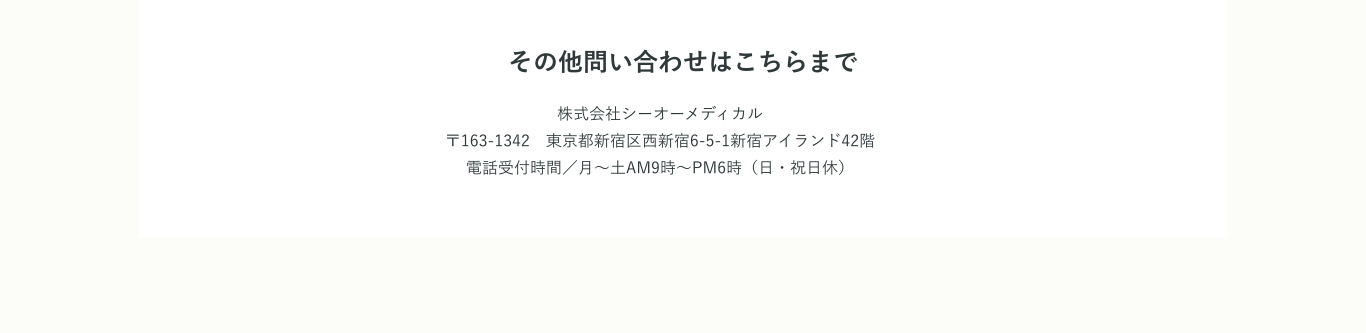 その他問い合わせはこちらまで 株式会社シーオーメディカル〒163-1342　東京都新宿区西新宿6-5-1新宿アイランド42階電話受付時間／月～土AM9時～PM6時（日・祝日休）