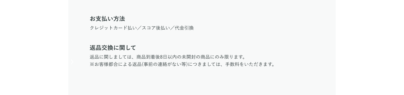 お支払い方法 クレジットカード払い／スコア後払い／代金引換 返品交換に関して 返品に関しましては、商品到着後8日以内の未開封の商品にのみ限ります。※お客様都合による返品(事前の連絡がない等)につきましては、手数料をいただきます。