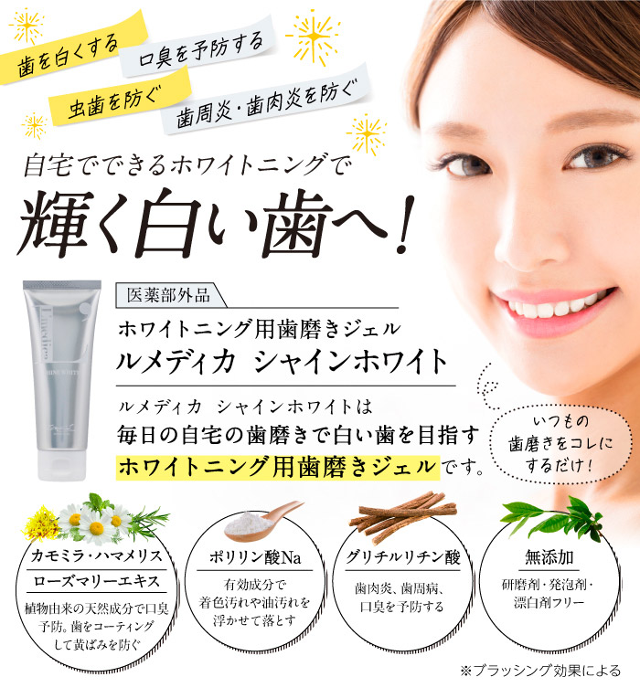 歯を白くする　口臭を予防する　虫歯を防ぐ　歯周炎・歯肉炎を防ぐ　自宅でできるホワイトニングで輝く白い歯へ（※ブラッシング効果による）！　医薬部外品　ホワイトニング用歯磨きジェル　ルメディカ シャインホワイト　ルメディカ シャインホワイトは毎日の自宅の歯磨きで白い歯を目指すホワイトニング用歯磨きジェルです。　いつもの歯磨きを　コレにするだけ！　カモミラ・ハマメリスローズマリーエキス　植物由来の天然成分で口臭予防。歯をコーティングして黄ばみを防ぐ　ポリリン酸Na　有効成分で着色汚れや油汚れを浮かせて落とす　グリチルリチン酸　歯肉炎、歯周病、口臭を予防する　無添加　研磨剤・発泡剤・漂白剤フリー