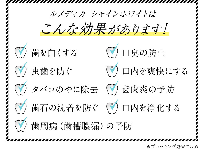 ルメディカ シャインホワイトはこんな効果があります!　歯を白くする　虫歯を防ぐ　タバコのやに除去　口臭の防止　口内を爽快にする　歯肉炎の予防　歯周病（歯槽膿漏）の予防　歯石の沈着を防ぐ　口内を浄化する