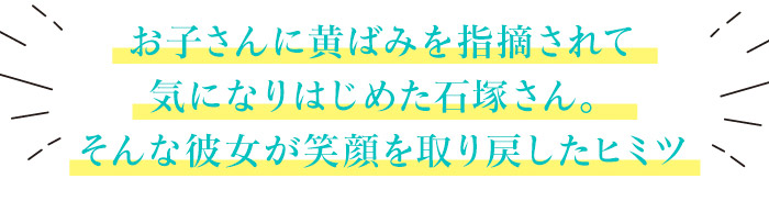 お子さんに黄ばみを指摘されて気になりはじめた石塚さん。そんな彼女が笑顔を取り戻したヒミツ