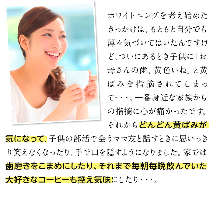 ホワイトニングを考え始めたきっかけは、もともと自分でも薄々気づいてはいたんですけど、ついにあるとき子供に「お母さんの歯、黄色いね」と黄ばみを指摘されてしまって・・・。一番身近な家族からの指摘に心が痛かったです。それからどんどん黄ばみが気になって、子供の部活で会うママ友と話すときに思いっきり笑えなくなったり、手で口を隠すようになりました。家では歯磨きをこまめにしたり、それまで毎朝毎晩飲んでいた大好きなコーヒーも控え気味にしたり・・・。