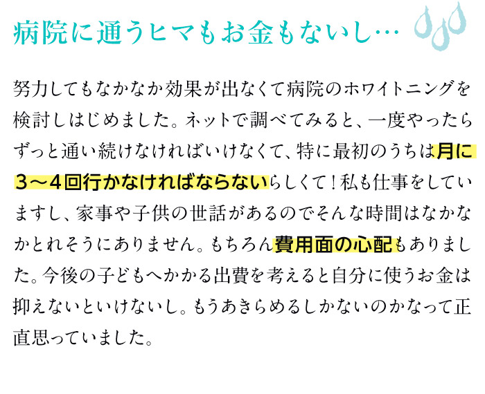 病院に通うヒマもお金もないし…　努力してもなかなか効果が出なくて病院のホワイトニングを検討しはじめました。ネットで調べてみると、一度やったらずっと通い続けなければいけなくて、特に最初のうちは月に３～４回行かなければならないらしくて！私も仕事をしていますし、家事や子供の世話があるのでそんな時間はなかなかとれそうにありません。もちろん費用面の心配もありました。今後の子どもへかかる出費を考えると自分に使うお金は抑えないといけないし。もうあきらめるしかないのかなって正直思っていました。
