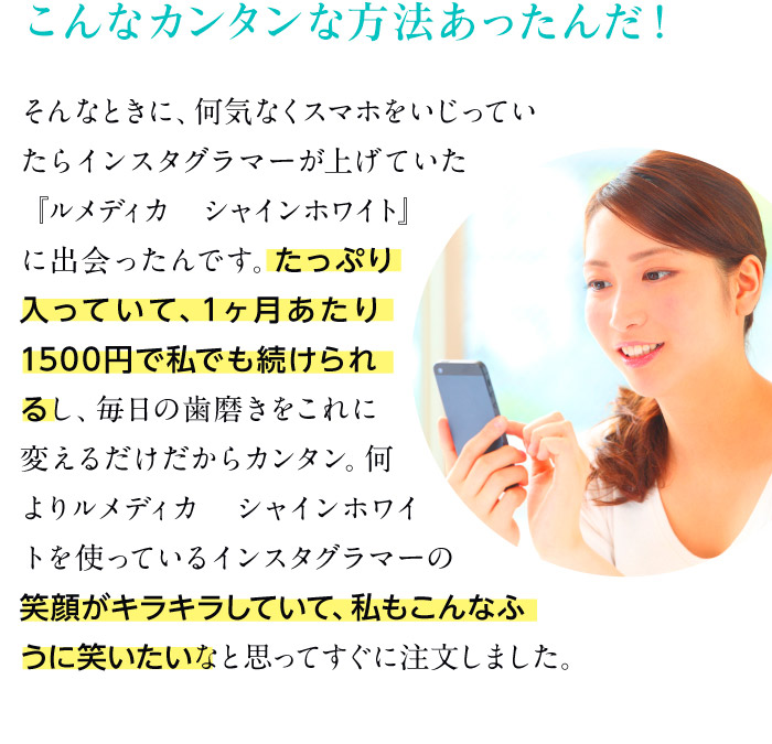 こんなカンタンな方法あったんだ！　そんなときに、何気なくスマホをいじっていたらインスタグラマーが上げていた『ルメディカ シャインホワイト』に出会ったんです。たっぷり入っていて、1ヶ月あたり1500円で私でも続けられるし、毎日の歯磨きをこれに変えるだけだからカンタン。何よりルメディカ　シャインホワイトを使っているインスタグラマーの笑顔がキラキラしていて、私もこんなふうに笑いたいなと思ってすぐに注文しました。
