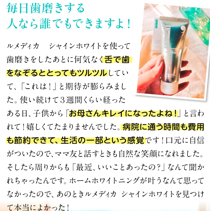 毎日歯磨きする人なら誰でもできますよ！笑　ルメディカ シャインホワイトを使って歯磨きをしたあとに何気なく舌で歯をなぞるととってもツルツルしていて、「これは！」と期待が膨らみました。使い続けて３週間くらい経ったある日、子供から「お母さんキレイになったよね！」と言われて！嬉しくてたまりませんでした。病院に通う時間も費用も節約できて、生活の一部という感覚です！口元に自信がついたので、ママ友と話すときも自然な笑顔になれました。そしたら周りからも「最近、いいことあったの？」なんて聞かれちゃったんです。ホームホワイトニングが叶うなんて思ってなかったので、あのときルメディカ シャインホワイトを見つけて本当によかった！