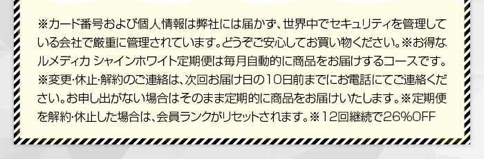 ※ カード番号および個人情報は弊社には届かず、世界中でセキュリティを管理している会社で厳重に管理されています。どうぞご安心してお買い物ください。※ お得なルメディカ　シャインホワイト定期便は毎月自動的に商品をお届けするコースです。　※ 変更・休止・解約のご連絡は、次回お届け日の10日前までにお電話にてご連絡ください。お申し出がない場合はそのまま定期的に商品をお届けいたします。※定期便を解約・休止した場合は、会員ランクがリセットされます。