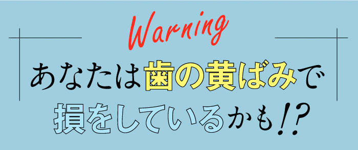 Warning　あなたは歯の黄ばみで損をしているかも！？