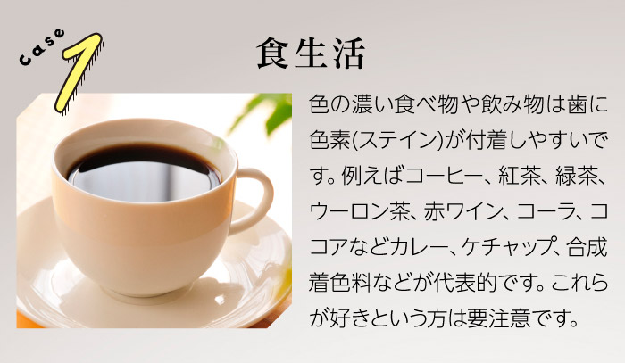 Case1食生活　色の濃い食べ物や飲み物は歯に色素(ステイン)が付着しやすいです。例えばコーヒー、紅茶、緑茶、ウーロン茶、赤ワイン、コーラ、ココアなどカレー、ケチャップ、合成着色料などが代表的です。これらが好きという方は要注意です。
