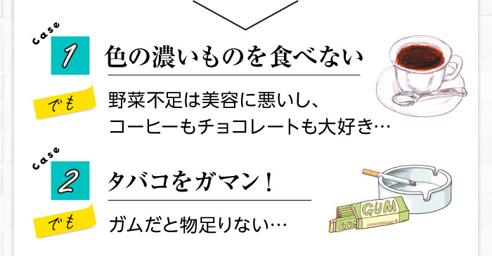 Case1　色の濃いものを食べない→野菜不足は美容に悪いし、コーヒーもチョコレートも大好き…　case2　タバコをガマン！→でもガムだと物足りない…