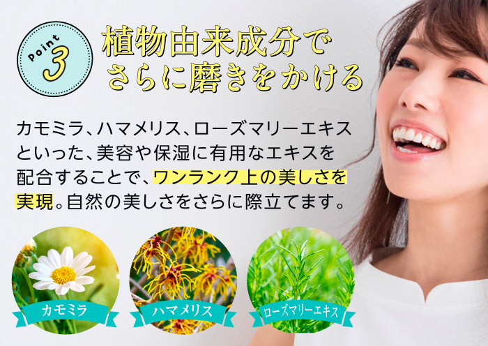 Point3　植物由来成分でさらに磨きをかける　カモミラ、ハマメリス、ローズマリーエキスといった、美容や保湿に有用なエキスを配合することで、ワンランク上の美しさを実現。自然の美しさをさらに際立てます。