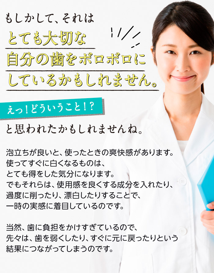 もしかして、それはとても大切な自分の歯をボロボロにしているかもしれません。　えっ！どういうこと！？と思われたかもしれませんね。泡立ちが良いと、使ったときの爽快感があります。使ってすぐに白くなるものは、とても得をした気分になります。でもそれらは、使用感を良くする成分を入れたり、過度に削ったり、漂白したりすることで、一時の実感に着目しているのです。当然、歯に負担をかけすぎているので、先々は、歯を弱くしたり、すぐに元に戻ったりという結果につながってしまうのです。