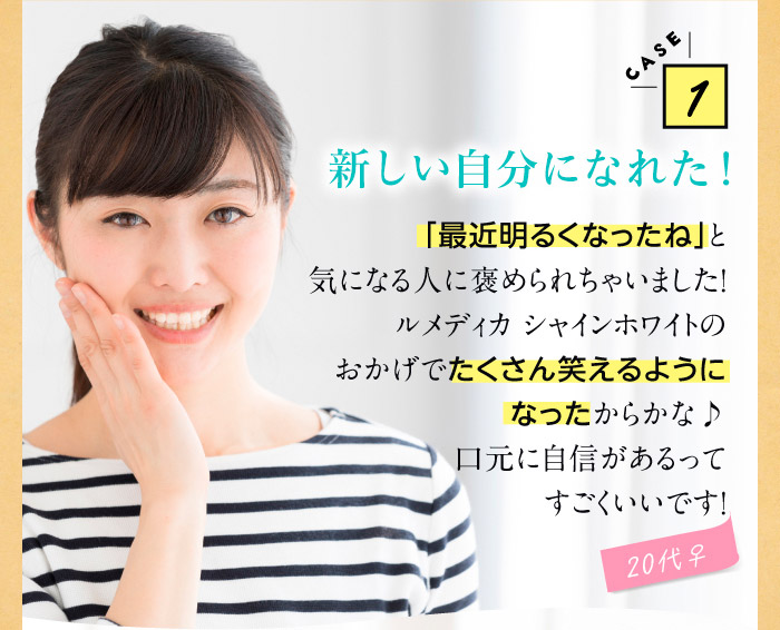 CASE1新しい自分になれた！　「最近明るくなったね」と気になる人に褒められちゃいました！ルメディカ シャインホワイトのおかげでたくさん笑えるようになったからかな♪口元に自信があるってすごくいいです！（20代♀）