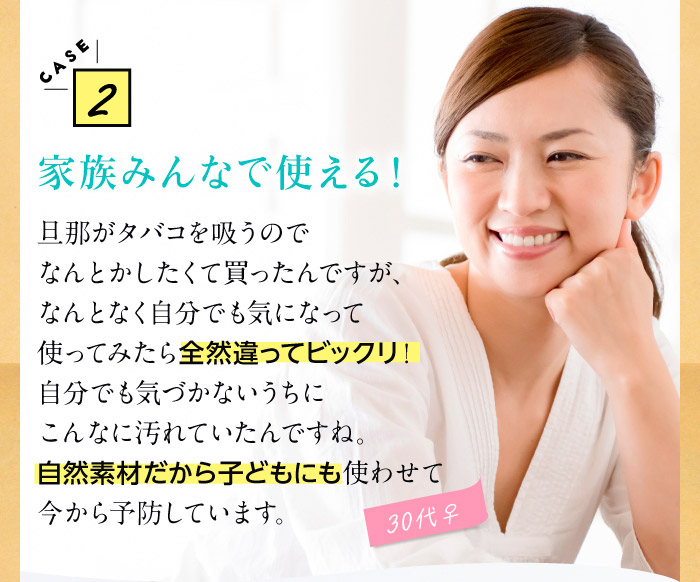 CASE2家族みんなで使える！　旦那がタバコを吸うのでなんとかしたくて買ったんですが、なんとなく自分でも気になって使ってみたら全然違ってビックリ！自分でも気づかないうちにこんなに汚れていたんですね。自然素材だから子どもにも使わせて今から予防しています。（30代♀）